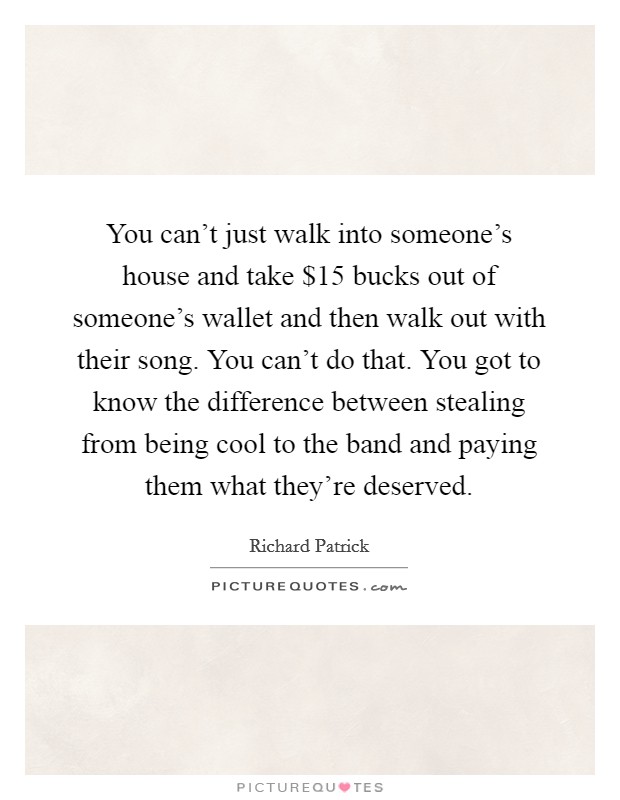 You can't just walk into someone's house and take $15 bucks out of someone's wallet and then walk out with their song. You can't do that. You got to know the difference between stealing from being cool to the band and paying them what they're deserved Picture Quote #1