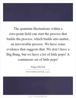 The quantum fluctuations within a zero-point field can start the process that builds the process, which builds into matter, an irreversible process. We have some evidence that suggests that. We don’t have a Big Bang, but we have a lot of little pops! A continuous set of little pops! Picture Quote #1
