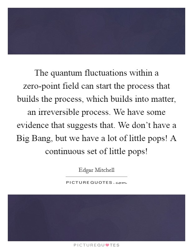 The quantum fluctuations within a zero-point field can start the process that builds the process, which builds into matter, an irreversible process. We have some evidence that suggests that. We don't have a Big Bang, but we have a lot of little pops! A continuous set of little pops! Picture Quote #1