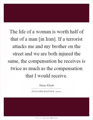 The life of a woman is worth half of that of a man [in Iran]. If a terrorist attacks me and my brother on the street and we are both injured the same, the compensation he receives is twice as much as the compensation that I would receive Picture Quote #1