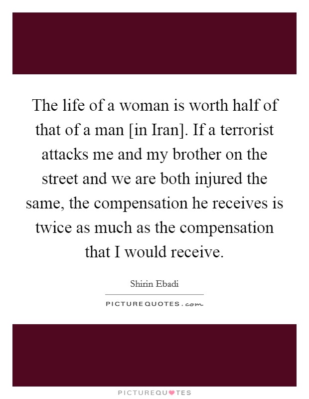 The life of a woman is worth half of that of a man [in Iran]. If a terrorist attacks me and my brother on the street and we are both injured the same, the compensation he receives is twice as much as the compensation that I would receive Picture Quote #1
