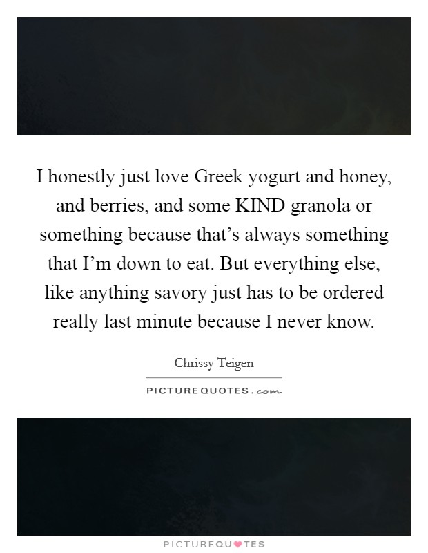 I honestly just love Greek yogurt and honey, and berries, and some KIND granola or something because that's always something that I'm down to eat. But everything else, like anything savory just has to be ordered really last minute because I never know Picture Quote #1