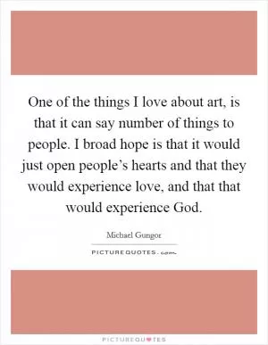 One of the things I love about art, is that it can say number of things to people. I broad hope is that it would just open people’s hearts and that they would experience love, and that that would experience God Picture Quote #1