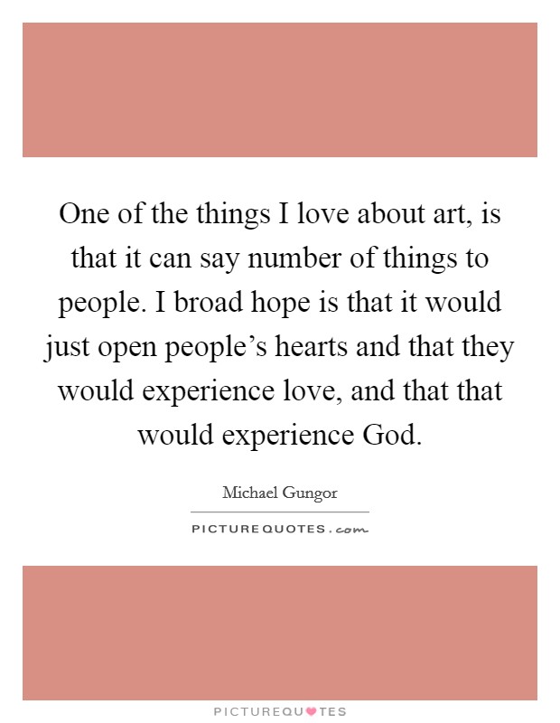 One of the things I love about art, is that it can say number of things to people. I broad hope is that it would just open people's hearts and that they would experience love, and that that would experience God Picture Quote #1