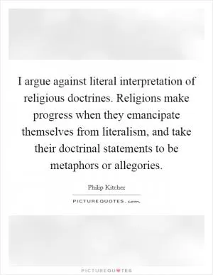 I argue against literal interpretation of religious doctrines. Religions make progress when they emancipate themselves from literalism, and take their doctrinal statements to be metaphors or allegories Picture Quote #1