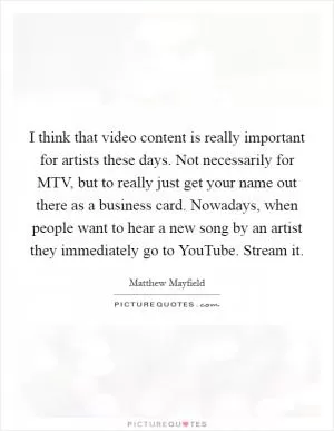I think that video content is really important for artists these days. Not necessarily for MTV, but to really just get your name out there as a business card. Nowadays, when people want to hear a new song by an artist they immediately go to YouTube. Stream it Picture Quote #1