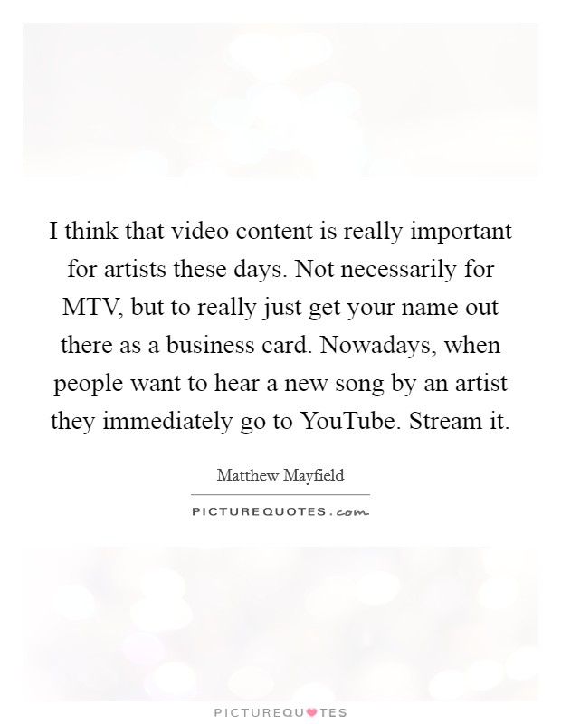 I think that video content is really important for artists these days. Not necessarily for MTV, but to really just get your name out there as a business card. Nowadays, when people want to hear a new song by an artist they immediately go to YouTube. Stream it Picture Quote #1