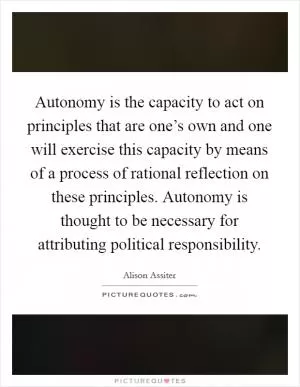 Autonomy is the capacity to act on principles that are one’s own and one will exercise this capacity by means of a process of rational reflection on these principles. Autonomy is thought to be necessary for attributing political responsibility Picture Quote #1