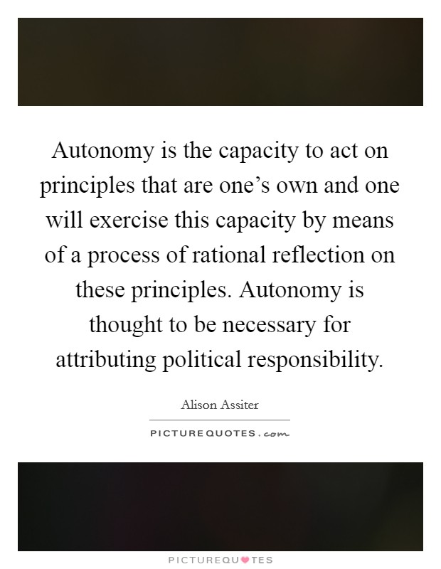 Autonomy is the capacity to act on principles that are one's own and one will exercise this capacity by means of a process of rational reflection on these principles. Autonomy is thought to be necessary for attributing political responsibility Picture Quote #1
