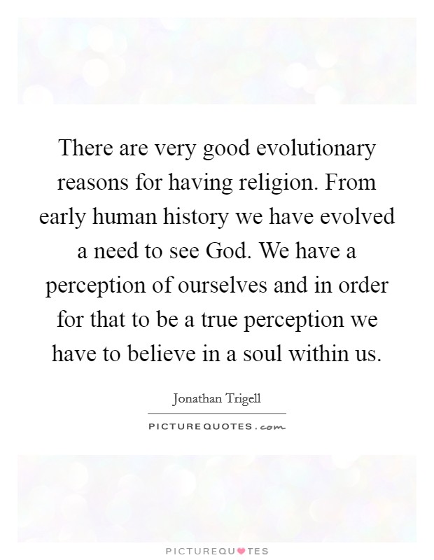 There are very good evolutionary reasons for having religion. From early human history we have evolved a need to see God. We have a perception of ourselves and in order for that to be a true perception we have to believe in a soul within us Picture Quote #1