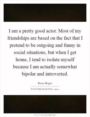 I am a pretty good actor. Most of my friendships are based on the fact that I pretend to be outgoing and funny in social situations, but when I get home, I tend to isolate myself because I am actually somewhat bipolar and introverted Picture Quote #1