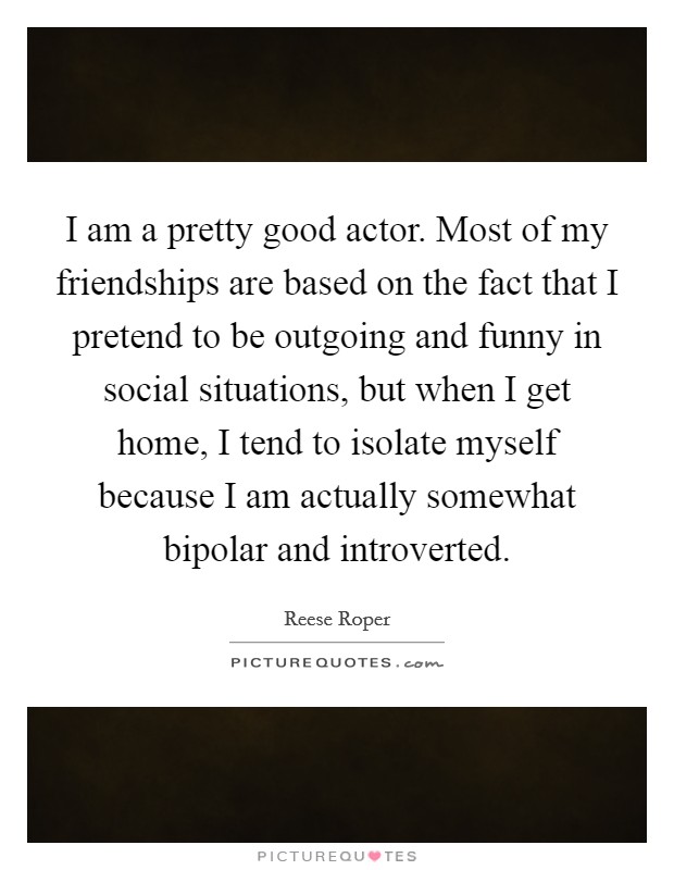 I am a pretty good actor. Most of my friendships are based on the fact that I pretend to be outgoing and funny in social situations, but when I get home, I tend to isolate myself because I am actually somewhat bipolar and introverted Picture Quote #1