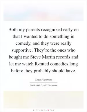 Both my parents recognized early on that I wanted to do something in comedy, and they were really supportive. They’re the ones who bought me Steve Martin records and let me watch R-rated comedies long before they probably should have Picture Quote #1