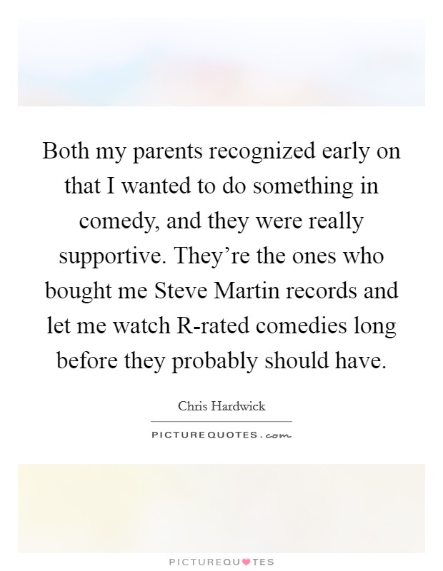 Both my parents recognized early on that I wanted to do something in comedy, and they were really supportive. They're the ones who bought me Steve Martin records and let me watch R-rated comedies long before they probably should have Picture Quote #1