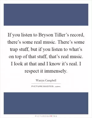 If you listen to Bryson Tiller’s record, there’s some real music. There’s some trap stuff, but if you listen to what’s on top of that stuff, that’s real music. I look at that and I know it’s real. I respect it immensely Picture Quote #1