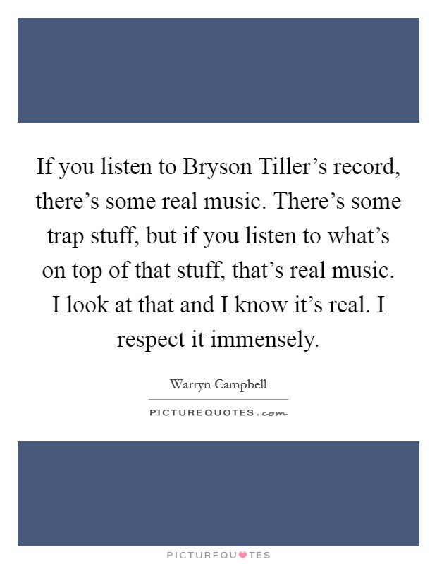 If you listen to Bryson Tiller's record, there's some real music. There's some trap stuff, but if you listen to what's on top of that stuff, that's real music. I look at that and I know it's real. I respect it immensely Picture Quote #1