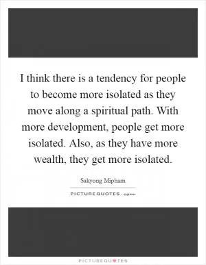 I think there is a tendency for people to become more isolated as they move along a spiritual path. With more development, people get more isolated. Also, as they have more wealth, they get more isolated Picture Quote #1
