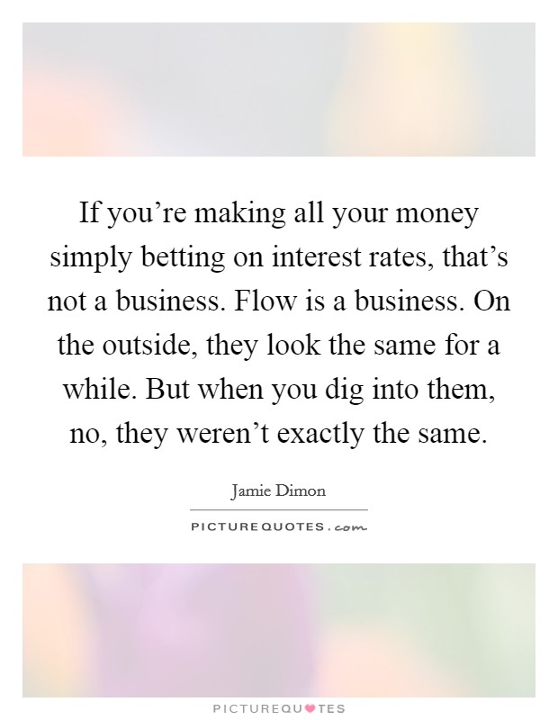 If you're making all your money simply betting on interest rates, that's not a business. Flow is a business. On the outside, they look the same for a while. But when you dig into them, no, they weren't exactly the same Picture Quote #1