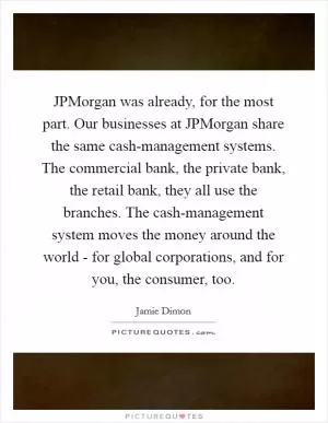 JPMorgan was already, for the most part. Our businesses at JPMorgan share the same cash-management systems. The commercial bank, the private bank, the retail bank, they all use the branches. The cash-management system moves the money around the world - for global corporations, and for you, the consumer, too Picture Quote #1