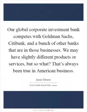 Our global corporate investment bank competes with Goldman Sachs, Citibank, and a bunch of other banks that are in those businesses. We may have slightly different products or services, but so what? That’s always been true in American business Picture Quote #1