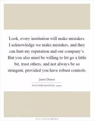 Look, every institution will make mistakes. I acknowledge we make mistakes, and they can hurt my reputation and our company’s. But you also must be willing to let go a little bit, trust others, and not always be so stringent, provided you have robust controls Picture Quote #1