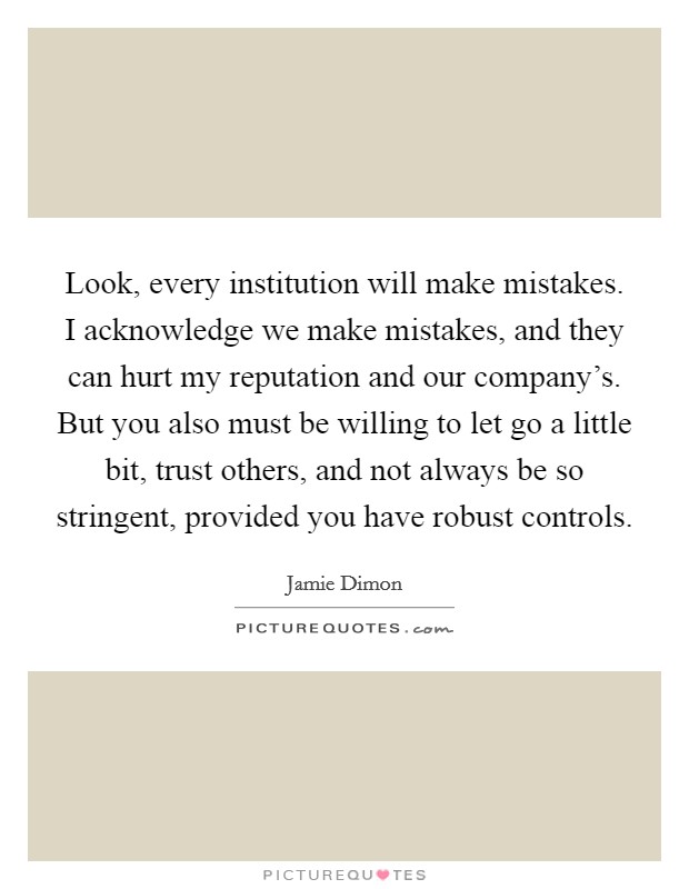 Look, every institution will make mistakes. I acknowledge we make mistakes, and they can hurt my reputation and our company's. But you also must be willing to let go a little bit, trust others, and not always be so stringent, provided you have robust controls Picture Quote #1