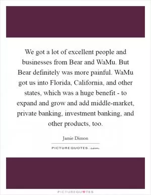 We got a lot of excellent people and businesses from Bear and WaMu. But Bear definitely was more painful. WaMu got us into Florida, California, and other states, which was a huge benefit - to expand and grow and add middle-market, private banking, investment banking, and other products, too Picture Quote #1