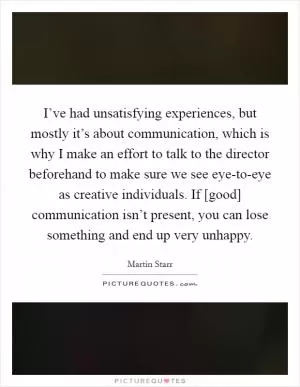 I’ve had unsatisfying experiences, but mostly it’s about communication, which is why I make an effort to talk to the director beforehand to make sure we see eye-to-eye as creative individuals. If [good] communication isn’t present, you can lose something and end up very unhappy Picture Quote #1