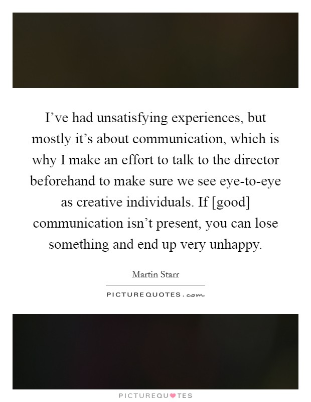 I've had unsatisfying experiences, but mostly it's about communication, which is why I make an effort to talk to the director beforehand to make sure we see eye-to-eye as creative individuals. If [good] communication isn't present, you can lose something and end up very unhappy Picture Quote #1