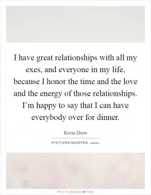 I have great relationships with all my exes, and everyone in my life, because I honor the time and the love and the energy of those relationships. I’m happy to say that I can have everybody over for dinner Picture Quote #1