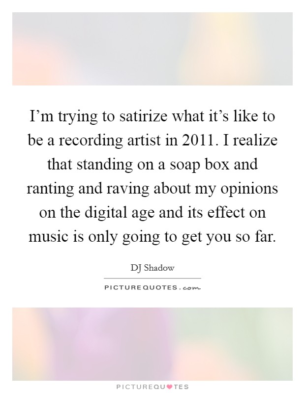 I'm trying to satirize what it's like to be a recording artist in 2011. I realize that standing on a soap box and ranting and raving about my opinions on the digital age and its effect on music is only going to get you so far Picture Quote #1