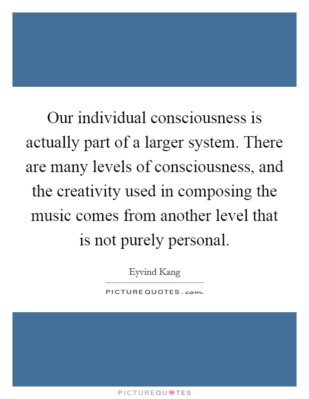 Our individual consciousness is actually part of a larger system. There are many levels of consciousness, and the creativity used in composing the music comes from another level that is not purely personal Picture Quote #1