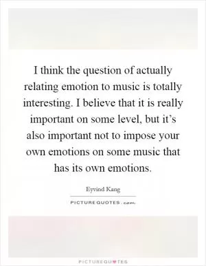 I think the question of actually relating emotion to music is totally interesting. I believe that it is really important on some level, but it’s also important not to impose your own emotions on some music that has its own emotions Picture Quote #1