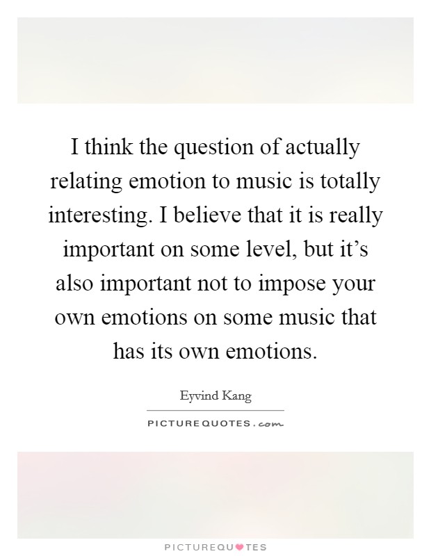 I think the question of actually relating emotion to music is totally interesting. I believe that it is really important on some level, but it's also important not to impose your own emotions on some music that has its own emotions Picture Quote #1