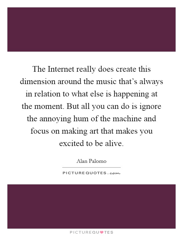 The Internet really does create this dimension around the music that's always in relation to what else is happening at the moment. But all you can do is ignore the annoying hum of the machine and focus on making art that makes you excited to be alive Picture Quote #1
