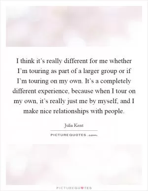 I think it’s really different for me whether I’m touring as part of a larger group or if I’m touring on my own. It’s a completely different experience, because when I tour on my own, it’s really just me by myself, and I make nice relationships with people Picture Quote #1