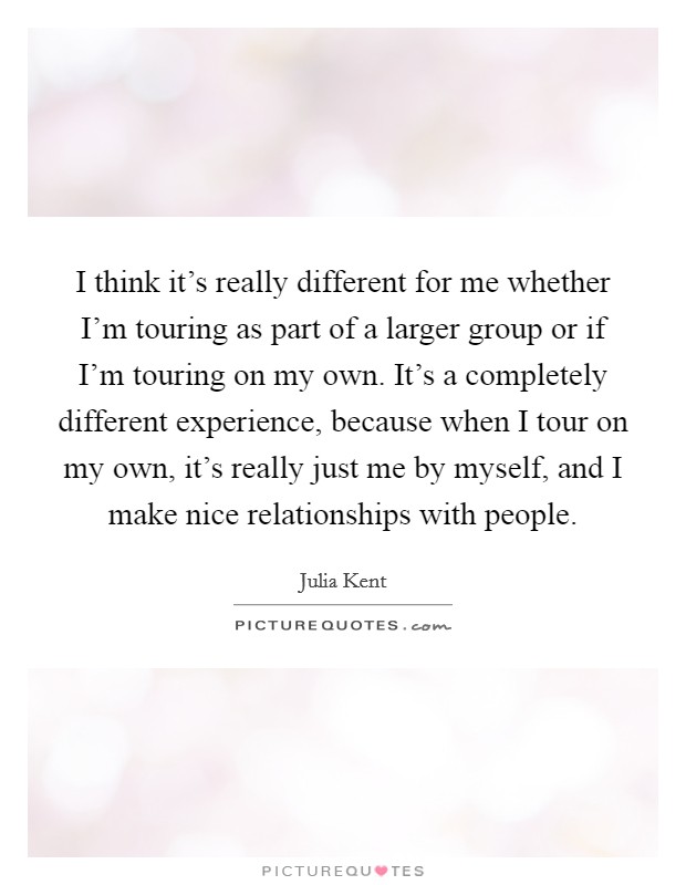 I think it's really different for me whether I'm touring as part of a larger group or if I'm touring on my own. It's a completely different experience, because when I tour on my own, it's really just me by myself, and I make nice relationships with people Picture Quote #1