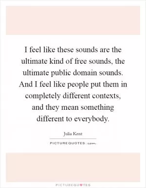 I feel like these sounds are the ultimate kind of free sounds, the ultimate public domain sounds. And I feel like people put them in completely different contexts, and they mean something different to everybody Picture Quote #1