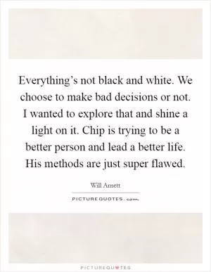 Everything’s not black and white. We choose to make bad decisions or not. I wanted to explore that and shine a light on it. Chip is trying to be a better person and lead a better life. His methods are just super flawed Picture Quote #1