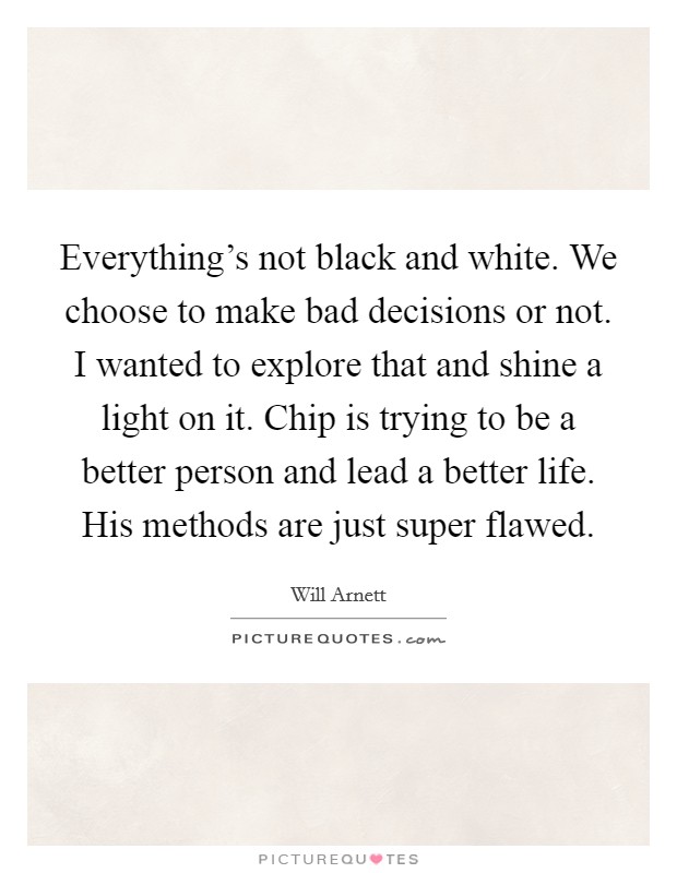 Everything's not black and white. We choose to make bad decisions or not. I wanted to explore that and shine a light on it. Chip is trying to be a better person and lead a better life. His methods are just super flawed Picture Quote #1
