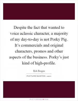 Despite the fact that wanted to voice aclassic character, a majority of my day-to-day is not Porky Pig. It’s commercials and original characters, promos and other aspects of the business. Porky’s just kind of high-profile Picture Quote #1