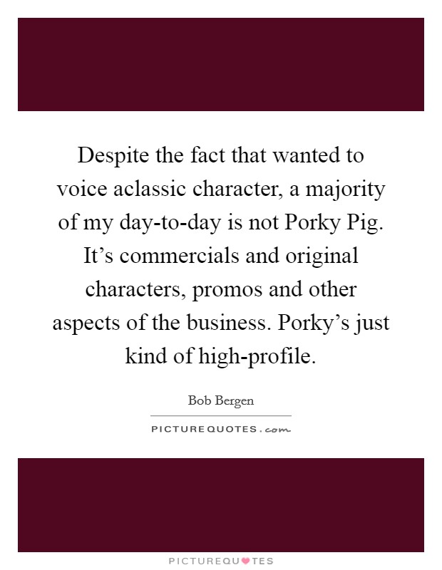 Despite the fact that wanted to voice aclassic character, a majority of my day-to-day is not Porky Pig. It's commercials and original characters, promos and other aspects of the business. Porky's just kind of high-profile Picture Quote #1