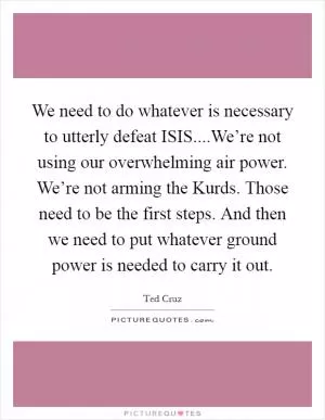 We need to do whatever is necessary to utterly defeat ISIS....We’re not using our overwhelming air power. We’re not arming the Kurds. Those need to be the first steps. And then we need to put whatever ground power is needed to carry it out Picture Quote #1