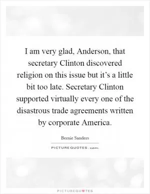 I am very glad, Anderson, that secretary Clinton discovered religion on this issue but it’s a little bit too late. Secretary Clinton supported virtually every one of the disastrous trade agreements written by corporate America Picture Quote #1