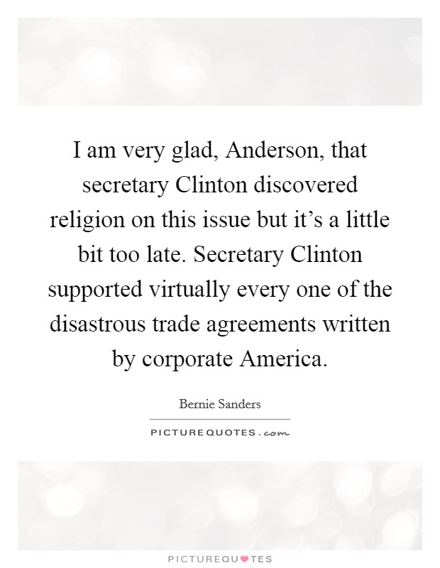 I am very glad, Anderson, that secretary Clinton discovered religion on this issue but it's a little bit too late. Secretary Clinton supported virtually every one of the disastrous trade agreements written by corporate America Picture Quote #1