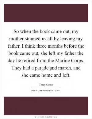 So when the book came out, my mother stunned us all by leaving my father. I think three months before the book came out, she left my father the day he retired from the Marine Corps. They had a parade and march, and she came home and left Picture Quote #1