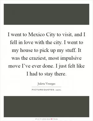 I went to Mexico City to visit, and I fell in love with the city. I went to my house to pick up my stuff. It was the craziest, most impulsive move I’ve ever done. I just felt like I had to stay there Picture Quote #1