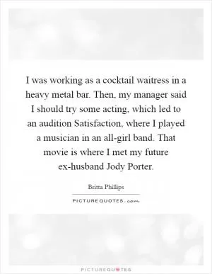 I was working as a cocktail waitress in a heavy metal bar. Then, my manager said I should try some acting, which led to an audition Satisfaction, where I played a musician in an all-girl band. That movie is where I met my future ex-husband Jody Porter Picture Quote #1