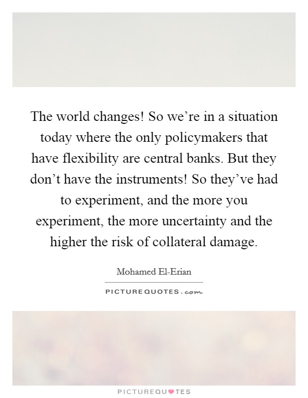 The world changes! So we’re in a situation today where the only policymakers that have flexibility are central banks. But they don’t have the instruments! So they’ve had to experiment, and the more you experiment, the more uncertainty and the higher the risk of collateral damage Picture Quote #1