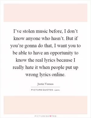I’ve stolen music before, I don’t know anyone who hasn’t. But if you’re gonna do that, I want you to be able to have an opportunity to know the real lyrics because I really hate it when people put up wrong lyrics online Picture Quote #1